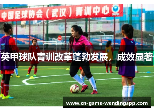 英甲球队青训改革蓬勃发展,成效显著 英甲球队青训改革蓬勃发展,成效显著