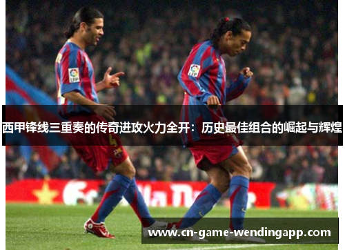西甲锋线三重奏的传奇进攻火力全开:历史最佳组合的崛起与辉煌 西甲锋线三重奏的传奇进攻火力全开:历史最佳组合的崛起与辉煌