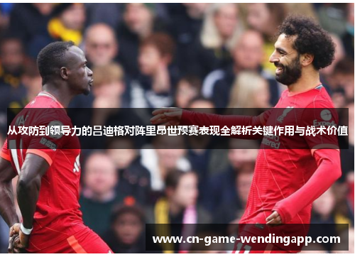 从攻防到领导力的吕迪格对阵里昂世预赛表现全解析关键作用与战术价值