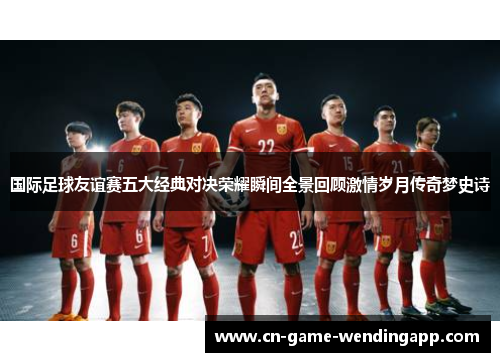 国际足球友谊赛五大经典对决荣耀瞬间全景回顾激情岁月传奇梦史诗 国际足球友谊赛五大经典对决荣耀瞬间全景回顾激情岁月传奇梦史诗