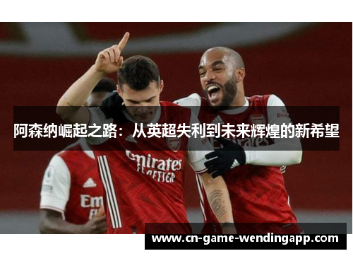 阿森纳崛起之路:从英超失利到未来辉煌的新希望 阿森纳崛起之路:从英超失利到未来辉煌的新希望
