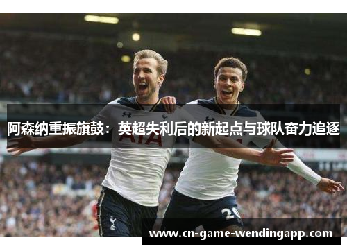 阿森纳重振旗鼓:英超失利后的新起点与球队奋力追逐 阿森纳重振旗鼓:英超失利后的新起点与球队奋力追逐