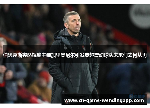 伯恩茅斯突然解雇主帅加里奥尼尔引发英超震动球队未来何去何从再