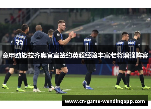 意甲劲旅拉齐奥官宣签约英超经验丰富老将增强阵容