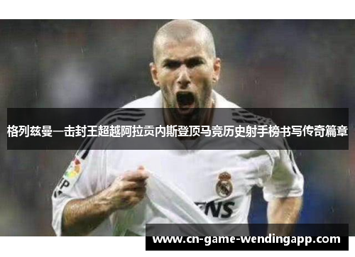 格列兹曼一击封王超越阿拉贡内斯登顶马竞历史射手榜书写传奇篇章