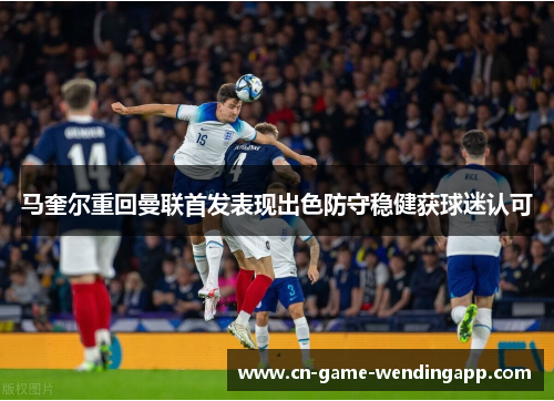 马奎尔重回曼联首发表现出色防守稳健获球迷认可