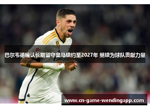 巴尔韦德确认长期留守皇马续约至2027年 继续为球队贡献力量