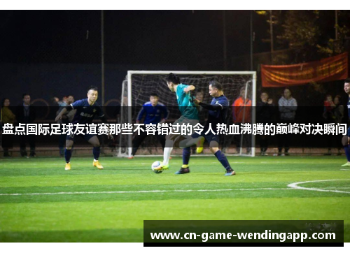 盘点国际足球友谊赛那些不容错过的令人热血沸腾的巅峰对决瞬间